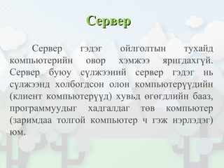 СерверСервер
Сервер гэдэг ойлголтын тухайд
компьютерийн овор хэмжээ яригдахгүй.
Сервер буюу сүлжээний сервер гэдэг нь
сүлжээнд холбогдсон олон компьютерүүдийн
(клиент компьютерүүд) хувьд өгөгдлийн бааз,
программуудыг хадгалдаг төв компьютер
(заримдаа толгой компьютер ч гэж нэрлэдэг)
юм.
 