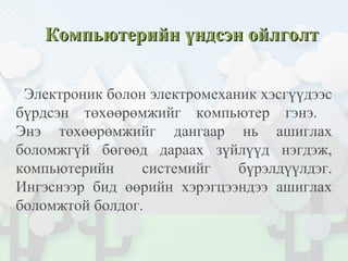 Компьютерийн үндсэн ойлголтКомпьютерийн үндсэн ойлголт
Электроник болон электромеханик хэсгүүдээс
бүрдсэн төхөөрөмжийг компьютер гэнэ.
Энэ төхөөрөмжийг дангаар нь ашиглах
боломжгүй бөгөөд дараах зүйлүүд нэгдэж,
компьютерийн системийг бүрэлдүүлдэг.
Ингэснээр бид өөрийн хэрэгцээндээ ашиглах
боломжтой болдог.
 