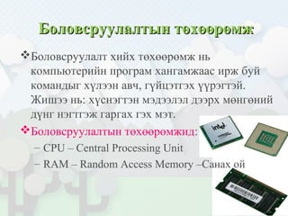Боловсруулалтын төхөөрөмжБоловсруулалтын төхөөрөмж
Боловсруулалт хийх төхөөрөмж нь
компьютерийн програм хангамжаас ирж буй
командыг хүлээн авч, гүйцэтгэх үүрэгтэй.
Жишээ нь: хүснэгтэн мэдээлэл дээрх мөнгөний
дүнг нэгтгэж гаргах гэх мэт.
Боловсруулалтын төхөөрөмжид:
– CPU – Central Processing Unit
– RAM – Random Access Memory –Санах ой
 