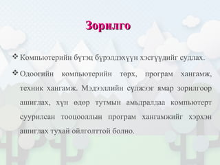 ЗорилгоЗорилго
Компьютерийн бүтэц бүрэлдэхүүн хэсгүүдийг судлах.
Одоогийн компьютерийн төрх, програм хангамж,
техник хангамж. Мэдээллийн сүлжээг ямар зорилгоор
ашиглах, хүн өдөр тутмын амьдралдаа компьютерт
суурилсан тооцооллын програм хангамжийг хэрхэн
ашиглах тухай ойлголттой болно.
 