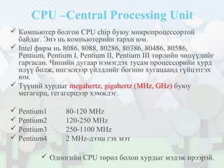 CPU –Central Processing Unit
 Компьютер болгон CPU chip буюу микропроцессортой
байдаг. Энэ нь компьютерийн тархи юм.
 Intel фирм нь 8086, 8088, 80286, 80386, 80486, 80586,
Pentium, Pentium I, Pentium II, Pentium III төрлийн чипүүдийг
гаргасан. Чипийн дугаар нэмэгдэх тусам процессорийн хурд
илүү болж, ингэснээр үйлдлийг богино хугацаанд гүйцэтгэх
юм.
 Түүний хурдыг megahertz, gigahertz (MHz, GHz) буюу
мегагерц, гегагерцээр хэмждэг.
 Pentium1 80-120 MHz
 Pentium2 120-250 MHz
 Pentium3 250-1100 MHz
 Pentium4 2 MHz-дээш гэх мэт
 Одоогийн CPU төрөл болон хурдыг мэдэж ирээрэй.
 