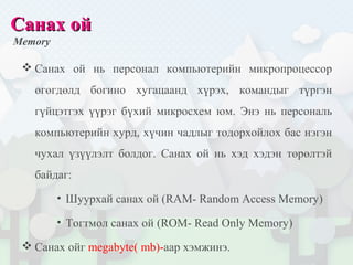 Санах ойСанах ой
Memory
 Санах ой нь персонал компьютерийн микропроцессор
өгөгдөлд богино хугацаанд хүрэх, командыг түргэн
гүйцэтгэх үүрэг бүхий микросхем юм. Энэ нь персональ
компьютерийн хурд, хүчин чадлыг тодорхойлох бас нэгэн
чухал үзүүлэлт болдог. Санах ой нь хэд хэдэн төрөлтэй
байдаг:
• Шуурхай санах ой (RAM- Random Access Memory)
• Тогтмол санах ой (ROM- Read Only Memory)
 Санах ойг megabyte( mb)-аар хэмжинэ.
 
