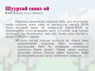 Шуурхай санах ойШуурхай санах ой
RAM (Random Access Memory)
Персонал компьютер ажиллаж байх үед мэдээллийг
хаана хадгалах эсвэл хааш нь шилжүүлэх зэргийг RAM
буюу шуурхай санах ой зохицуулж байдаг.RAM нь
процессороос єгсєн командын дагуу єгєгдлийг асар хурдан
хугацаанд уян болон хатуу диск рүү бичих эсвэл эдгээрээс
болон CDROM-с уншдаг.
Гэхдээ эдгээр уншсан мэдээлэл нь зєвхєн таны
компьютерийг асаалттай байх хугацаанд л
хадгалагдаж байх ба унтраасан тохиолдолд
мэдээллээ бүрэн алддаг. Харин дахин асаахад
үйлдлийн систем болоод зарим хэрэгцээт файл
болон командуудыг хатуу дискнээсээ ачаалдаг.
 