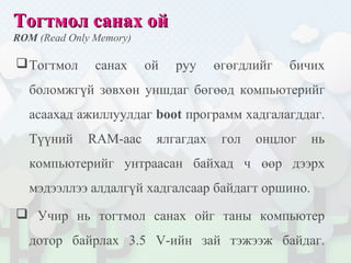 Тогтмол санах ойТогтмол санах ой
ROM (Read Only Memory)
Тогтмол санах ой руу өгөгдлийг бичих
боломжгүй зөвхөн уншдаг бөгөөд компьютерийг
асаахад ажиллуулдаг boot программ хадгалагддаг.
Түүний RAM-аас ялгагдах гол онцлог нь
компьютерийг унтраасан байхад ч өөр дээрх
мэдээллээ алдалгүй хадгалсаар байдагт оршино.
 Учир нь тогтмол санах ойг таны компьютер
дотор байрлах 3.5 V-ийн зай тэжээж байдаг.
 