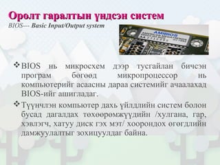Оролт гаралтын үндсэн системОролт гаралтын үндсэн систем
BIOS--- Basic Input/Output system
BIOS нь микросхем дээр тусгайлан бичсэн
програм бөгөөд микропроцессор нь
компьютерийг асаасны дараа системийг ачаалахад
BIOS-ийг ашигладаг.
Түүнчлэн компьютер дахь үйлдлийн систем болон
бусад дагалдах төхөөрөмжүүдийн /хулгана, гар,
хэвлэгч, хатуу диск гэх мэт/ хоорондох өгөгдлийн
дамжуулалтыг зохицуулдаг байна.
 