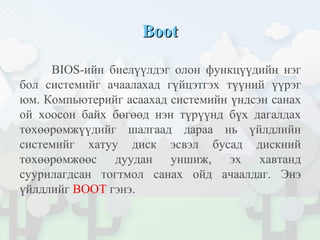 BootBoot
BIOS-ийн биелүүлдэг олон функцүүдийн нэг
бол системийг ачаалахад гүйцэтгэх түүний үүрэг
юм. Компьютерийг асаахад системийн үндсэн санах
ой хоосон байх бөгөөд нэн түрүүнд бүх дагалдах
төхөөрөмжүүдийг шалгаад дараа нь үйлдлийн
системийг хатуу диск эсвэл бусад дискний
төхөөрөмжөөс дуудан уншиж, эх хавтанд
суурилагдсан тогтмол санах ойд ачаалдаг. Энэ
үйлдлийг BOOT гэнэ.
 