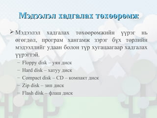 Мэдээлэл хадгалах төхөөрөмжМэдээлэл хадгалах төхөөрөмж
 Мэдээлэл хадгалах төхөөрөмжийн үүрэг нь
өгөгдөл, програм хангамж зэрэг бүх төрлийн
мэдээллийг удаан болон түр хугацаагаар хадгалах
үүрэгтэй.
– Floppy disk – уян диск
– Hard disk – хатуу диск
– Compact disk – CD – компакт диск
– Zip disk – зип диск
– Flash disk – флаш диск
 