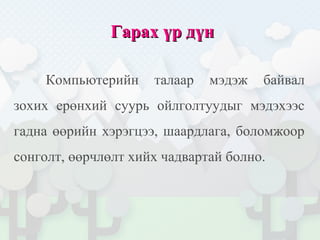 Гарах үр дүнГарах үр дүн
Компьютерийн талаар мэдэж байвал
зохих ерөнхий суурь ойлголтуудыг мэдэхээс
гадна өөрийн хэрэгцээ, шаардлага, боломжоор
сонголт, өөрчлөлт хийх чадвартай болно.
 