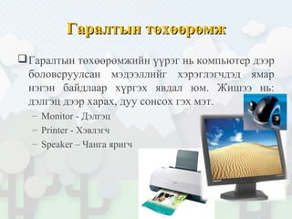 Гаралтын төхөөрөмжГаралтын төхөөрөмж
Гаралтын төхөөрөмжийн үүрэг нь компьютер дээр
боловсруулсан мэдээллийг хэрэглэгчдэд ямар
нэгэн байдлаар хүргэх явдал юм. Жишээ нь:
дэлгэц дээр харах, дуу сонсох гэх мэт.
– Monitor - Дэлгэц
– Printer - Хэвлэгч
– Speaker – Чанга яригч
 