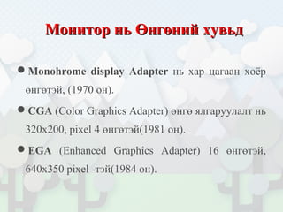 МониторМонитор нь Өнгөний хувьднь Өнгөний хувьд
Monohrome display Adapter нь хар цагаан хоёр
өнгөтэй, (1970 он).
CGA (Color Graphics Adapter) өнгө ялгаруулалт нь
320x200, pixel 4 өнгөтэй(1981 он).
EGA (Enhanced Graphics Adapter) 16 өнгөтэй,
640х350 pixel -тэй(1984 он).
 