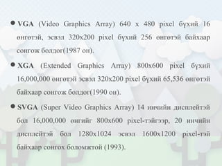 VGA (Video Graphics Array) 640 x 480 pixel бүхий 16
өнгөтэй, эсвэл 320x200 pixel бүхий 256 өнгөтэй байхаар
сонгож болдог(1987 он).
XGA (Extended Graphics Array) 800x600 pixel бүхий
16,000,000 өнгөтэй эсвэл 320x200 pixel бүхий 65,536 өнгөтэй
байхаар сонгож болдог(1990 он).
SVGA (Super Video Graphics Array) 14 инчийн дисплейтэй
бол 16,000,000 өнгийг 800х600 pixel-тэйгээр, 20 инчийн
дисплейтэй бол 1280x1024 эсвэл 1600x1200 pixel-тэй
байхаар сонгох боломжтой (1993).
 
