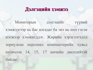 Дэлгэцийн хэмжээДэлгэцийн хэмжээ
Мониторын дэлгэцийг түүний
хэмжээгээр нь бас ялгадаг ба энэ нь инч гэсэн
нэгжээр хэмжигддэг. Жирийн хэрэглэгчдэд
зориулсан персонал компьютерийн хувьд
ихэвчлэн 14, 15, 17 инчийн дисплейтэй
байдаг.
 