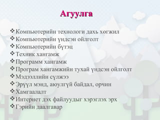 АгуулгаАгуулга
Компьютерийн технологи дахь хөгжил
Компьютерийн үндсэн ойлголт
Компьютерийн бүтэц
Техник хангамж
Программ хангамж
Програм хангамжийн тухай үндсэн ойлголт
Мэдээллийн сүлжээ
Эрүүл мэнд, аюулгүй байдал, орчин
Хамгаалалт
Интернет дэх файлуудыг хэрэглэх эрх
Гэрийн даалгавар
 