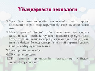 Үйлдвэрлэсэн технологиҮйлдвэрлэсэн технологи
 Энэ бол электроникийн технологийн ямар аргаар
мэдээллийг экран дээр харуулж буйгаар нь ялгах ялгаа
юм.
 Ихэнх дисплей бидний сайн мэдэх электрон цацрагт
хоолойн (CRT- cathode ray tube) технологиор бүтээгддэг.
Бусад төрлийн технологиор бүтээгдсэн дисплейнүүд маш
нимгэн байдаг бөгөөд эдгээрийг хавтгай экрантай дэлгэц
(flat-panel display) гэдэг байна.
 Энэ төрлийн дисплейд:
-LED - гэрлэн диодын
-LCD- шингэн кристаллийн технологиор хийгдсэн
дисплейнүүд багтдаг.
 