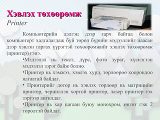 ХХэвлэх тэвлэх төхөөрөөхөөрөмжмж
Printer
Компьютерийн дэлгэц дээр гарч байгаа болон
компьютерт хадгалагдаж буй төрөл бүрийн мэдээллийг цаасан
дээр хэвлэн гаргах үүрэгтэй төхөөрөмжийг хэвлэх төхөөрөмж
(принтер) гэнэ.
•Мэдээлэл нь текст, дүрс, фото зураг, хүснэгтэн
мэдээлэл зэрэг байж болно.
•Принтер нь хэмжээ, хэвлэх хурд, төрлөөрөө хоорондоо
ялгаатай байдаг.
• Принтерийг дотор нь хэвлэх төрлөөр нь матрицийн
принтер, черниллэн хортой принтер, лазер принтер гэх
зэргээр ангилдаг.
•Принтер нь хар цагаан буюу монохром, өнгөт гэж 2
төрөлтэй байдаг.
 