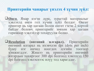 Принтерийн чанарыг үнэлэх 4 хүчин зүйл:
Өнгө. Ямар нэгэн дүрс, зурагтай материалыг
хэвлэхэд өнгө гол хүчин зүйл болдог. Өнгөт
принтер нь хар цагаан болон өнгөт гэсэн 2 хортой
байдаг боловч принтерийг зөвхөн хар цагаан
горимоор хэвлэхээр тохируулж болно.
Resolution (өнгөний ялгарал). Принтерийн
өнгөний ялгарал нь ихэвчлэн dpi (dots per inch)
буюу нэг инчид ноогдох цэгийн тоогоор
хэмжигддэг. Жишээ нь принтерийн өнгөний
ялгарлын тохиргоог 300 dpi болгоод хэвлэхэд 150
dpi болгоод хэвлэснээс илүү тод харагддаг.
 