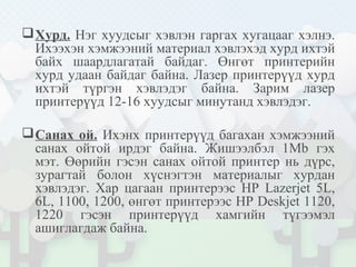 Хурд. Нэг хуудсыг хэвлэн гаргах хугацааг хэлнэ.
Ихээхэн хэмжээний материал хэвлэхэд хурд ихтэй
байх шаардлагатай байдаг. Өнгөт принтерийн
хурд удаан байдаг байна. Лазер принтерүүд хурд
ихтэй түргэн хэвлэдэг байна. Зарим лазер
принтерүүд 12-16 хуудсыг минутанд хэвлэдэг.
Санах ой. Ихэнх принтерүүд багахан хэмжээний
санах ойтой ирдэг байна. Жишээлбэл 1Mb гэх
мэт. Өөрийн гэсэн санах ойтой принтер нь дүрс,
зурагтай болон хүснэгтэн материалыг хурдан
хэвлэдэг. Хар цагаан принтерээс HP Lazerjet 5L,
6L, 1100, 1200, өнгөт принтерээс HP Deskjet 1120,
1220 гэсэн принтерүүд хамгийн түгээмэл
ашиглагдаж байна.
 