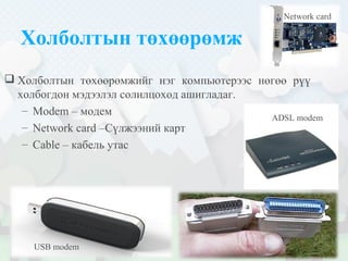 Холболтын төхөөрөмж
 Холболтын төхөөрөмжийг нэг компьютерээс нөгөө рүү
холбогдон мэдээлэл солилцоход ашигладаг.
– Modem – модем
– Network card –Сүлжээний карт
– Cable – кабель утас
USB modem
ADSL modem
Network card
 