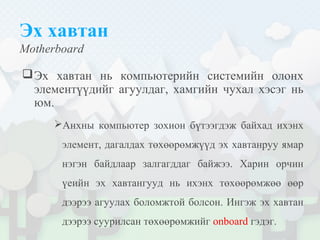 Эх хавтан
Motherboard
Эх хавтан нь компьютерийн системийн олонх
элементүүдийг агуулдаг, хамгийн чухал хэсэг нь
юм.
Анхны компьютер зохион бүтээгдэж байхад ихэнх
элемент, дагалдах төхөөрөмжүүд эх хавтанруу ямар
нэгэн байдлаар залгагддаг байжээ. Харин орчин
үеийн эх хавтангууд нь ихэнх төхөөрөмжөө өөр
дээрээ агуулах боломжтой болсон. Ингэж эх хавтан
дээрээ суурилсан төхөөрөмжийг onboard гэдэг.
 