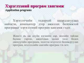 Хэрэглээний програм хангамжХэрэглээний програм хангамж
Application programsApplication programs
Хэрэглэгчийн тодорхой шаардлагуудад
нийцсэн, компьютер дээр ажиллах боломжтой
програмыг хэрэглээний програм хангамж гэдэг.
Жишээ нь аж ахуйн нэгжийн сар, жилийн тайлан
баланс гаргах, ажилчдын цалин хөлс бодох
санхүүгийн программ, тесктэн мэдээлэл боловсруулах
програм, мэдээллийн сангийн програм гэх мэт.
 