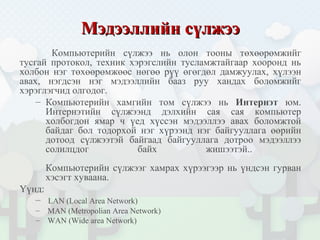 Мэдээллийн сүлжээМэдээллийн сүлжээ
Компьютерийн сүлжээ нь олон тооны төхөөрөмжийг
тусгай протокол, техник хэрэгслийн тусламжтайгаар хооронд нь
холбон нэг төхөөрөмжөөс нөгөө рүү өгөгдөл дамжуулах, хүлээн
авах, нэгдсэн нэг мэдээллийн бааз руу хандах боломжийг
хэрэглэгчид олгодог.
– Компьютерийн хамгийн том сүлжээ нь Интернэт юм.
Интернэтийн сүлжээнд дэлхийн сая сая компьютер
холбогдон ямар ч үед хүссэн мэдээллээ авах боломжтой
байдаг бол тодорхой нэг хүрээнд нэг байгууллага өөрийн
дотоод сүлжээтэй байгаад байгууллага дотроо мэдээллээ
солилцдог байх жишээтэй..
Компьютерийн сүлжээг хамрах хүрээгээр нь үндсэн гурван
хэсэгт хуваана.
Үүнд:
– LAN (Local Area Network)
– MAN (Metropolian Area Network)
– WAN (Wide area Network)
 