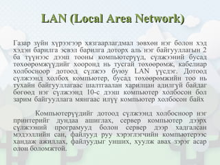 LAN (Local Area Network)LAN (Local Area Network)
Газар зүйн хүрээгээр хязгаарлагдмал зөвхөн нэг болон хэд
хэдэн барилга эсвэл барилга доторх аль нэг байгууллагын 2
ба түүнээс дээш тооны компьютерүүд, сүлжээний бусад
төхөөрөмжүүдийг хооронд нь тусгай төхөөрөмж, кабелиар
холбосноор дотоод сүлжээ буюу LAN үүсдэг. Дотоод
сүлжээнд холбох компьютер, бусад төхөөрөмжийн тоо нь
тухайн байгууллагаас шалтгаалан харилцан адилгүй байдаг
бөгөөд нэг сүлжээнд 10-с дээш компьютер холбосон бол
зарим байгууллага мянгаас илүү компьютер холбосон байх
Компьютерүүдийг дотоод сүлжээнд холбосноор нэг
принтерийг дундаа ашиглах, сервер компьютер дээрх
сүлжээний програмууд болон сервер дээр хадгалсан
мэдээллийн сан, файлууд руу хэрэглэгчийн компьютерээс
хандаж ажиллах, файлуудыг унших, хуулж авах зэрэг асар
олон боломжтой.
 