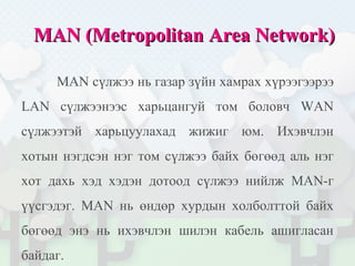 MAN (Metropolitan Area Network)MAN (Metropolitan Area Network)
MAN сүлжээ нь газар зүйн хамрах хүрээгээрээ
LAN сүлжээнээс харьцангуй том боловч WAN
сүлжээтэй харьцуулахад жижиг юм. Ихэвчлэн
хотын нэгдсэн нэг том сүлжээ байх бөгөөд аль нэг
хот дахь хэд хэдэн дотоод сүлжээ нийлж MAN-г
үүсгэдэг. MAN нь өндөр хурдын холболттой байх
бөгөөд энэ нь ихэвчлэн шилэн кабель ашигласан
байдаг.
 