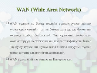WAN (Wide Area Network)WAN (Wide Area Network)
 WAN сүлжээ нь бусад төрлийн сүлжээнүүдээс хамрах
хүрээгээрээ хамгийн том нь бөгөөд хотууд, улс болон тив
хооронд холбох боломжтой. Энэ сүлжээнд холбогдсон
компьютерүүд нь сүлжээнд хандахдаа телефон утас, leased
line буюу түрээсийн шугам эсвэл хиймэл дагуулын тусгай
тавган антены аль нэгийг нь ашигладаг.
 WAN сүлжээний нэг жишээ нь Интернэт юм.
 
