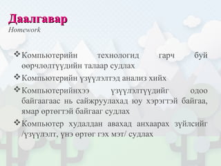 ДаалгаварДаалгавар
Homework
Компьютерийн технологид гарч буй
өөрчлөлтүүдийн талаар судлах
Компьютерийн үзүүлэлтэд анализ хийх
Компьютерийнхээ үзүүлэлтүүдийг одоо
байгаагаас нь сайжруулахад юу хэрэгтэй байгаа,
ямар өртөгтэй байгааг судлах
Компьютер худалдан авахад анхаарах зүйлсийг
/үзүүлэлт, үнэ өртөг гэх мэт/ судлах
 
