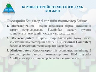 КОМПЬЮТЕРИЙН ТЕХНОЛОГИ ДАХЬ
ХӨГЖИЛ
Өнөөдрийн байдлаар 5 төрлийн компьютер байна:
1. Microcontroller: ахуйн цахилгаан бараа, автомашин
зэрэгт сууриллагддаг. Тухайлбал шарагч зуухны
тохируулгын өгөгдлийг хэрхэн хадгалах гэх мэт.
2. Microcomputer: Ширээн дээр багтахуйц буюу жижг
хэмжээний компьютерийг хэлнэ. PC (Personnal Computer)
болон Workstation гэсэн хоёр янз байж болно.
3. Minicomputer: Хэмжээгээрээ microcomputer, mainframe 2
компьютерийн завсрын компьютер юм. IBM пүүсийн
AS/400e загвар нь minicomputer-ийн нэг жишээ юм.
 