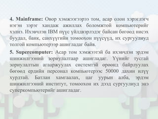 4. Mainframe: Овор хэмжээгээрээ том, асар олон хэрэглэгч
нэгэн зэрэг хандаж ажиллах боломжтой компьютерийг
хэлнэ. Ихэвчлэн IBM пүүс үйлдвэрлэдэг байсан бөгөөд нисэх
буудал, банк, санхүүгийн томоохон пүүсүүд, их сургуулиуд
толгой компьютерээр ашигладаг байв.
5. Supercomputer: Асар том хэмжээтэй ба ихэвчлэн эрдэм
шинжилгээний зориулалтаар ашигладаг. Үүнийг тусгай
зориулалтын агааржуулах системтэй өрөөнд байрлуулах
бөгөөд ердийн персонал компьютерээс 50000 дахин илүү
хурдтай. Батлан хамгаалах, цаг уурын алба, эрдэм
шинжилгээний институт, томоохон их дээд сургуулиуд энэ
суперкомпьютерийг ашигладаг.
 