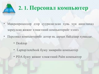 2. 1. Персонал компьютер
• Микропроцессор дээр суурилагдсан хувь хүн ашиглахад
зориулсан жижиг хэмжээний компьютерийг хэлнэ.
• Персонал компьютерийг дотор нь дараах байдлаар хуваадаг.
• Desktop
• Laptop/notebook буюу зөөврийн компьютер
• PDA буюу жижиг хэмжээний Palm компьютер
 
