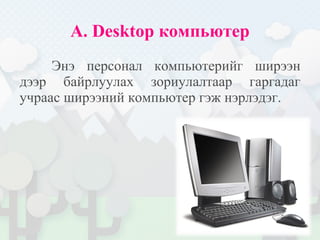 A. Desktop компьютер
Энэ персонал компьютерийг ширээн
дээр байрлуулах зориулалтаар гаргадаг
учраас ширээний компьютер гэж нэрлэдэг.
 