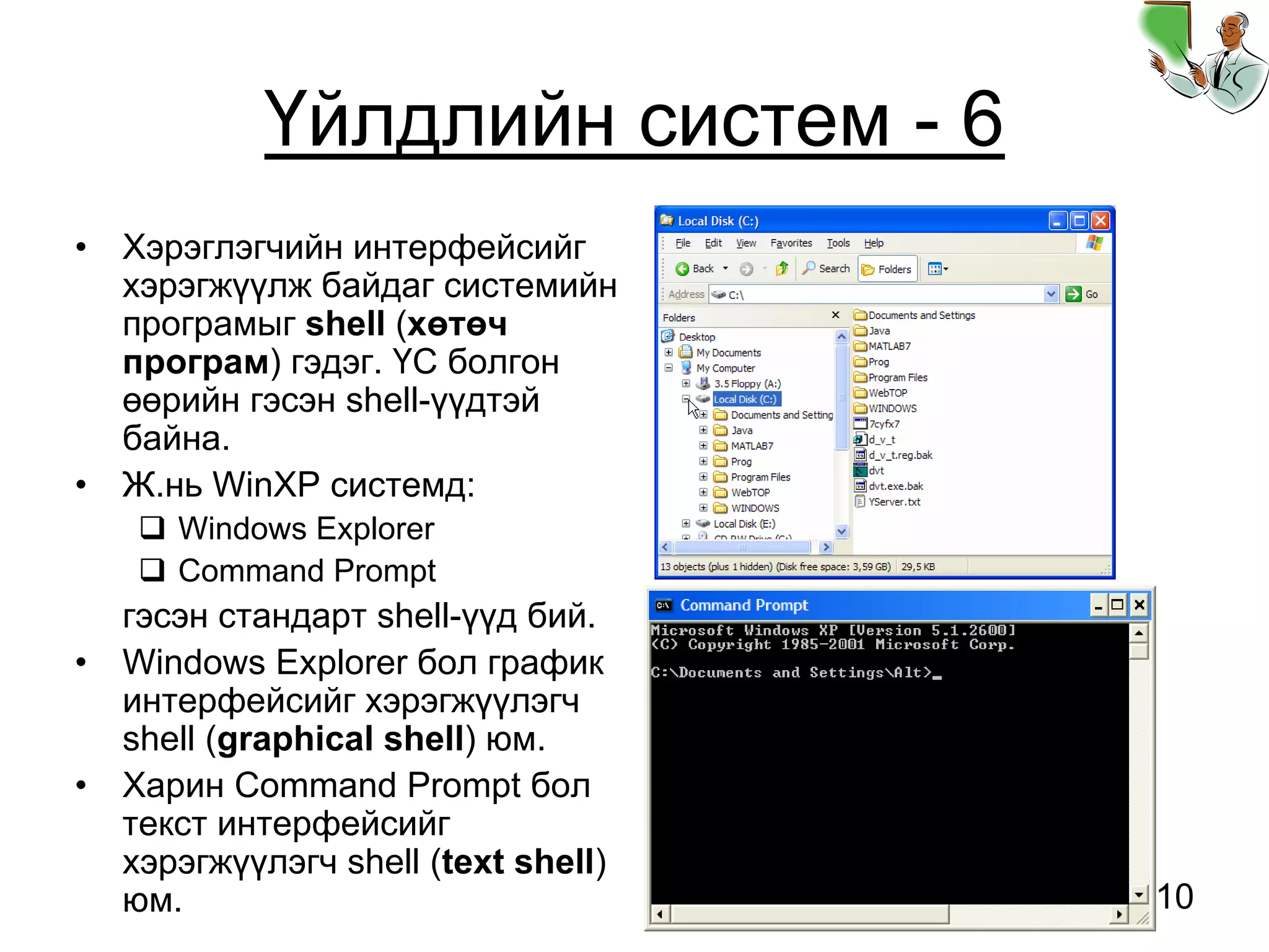 10
Үйлдлийн систем - 6
• Хэрэглэгчийн интерфейсийг
хэрэгжүүлж байдаг системийн
програмыг shell (хөтөч
програм) гэдэг. ҮС болгон
өөрийн гэсэн shell-үүдтэй
байна.
• Ж.нь WinXP системд:
Windows Explorer
Command Prompt
гэсэн стандарт shell-үүд бий.
• Windows Explorer бол график
интерфейсийг хэрэгжүүлэгч
shell (graphical shell) юм.
• Харин Command Prompt бол
текст интерфейсийг
хэрэгжүүлэгч shell (text shell)
юм.
 