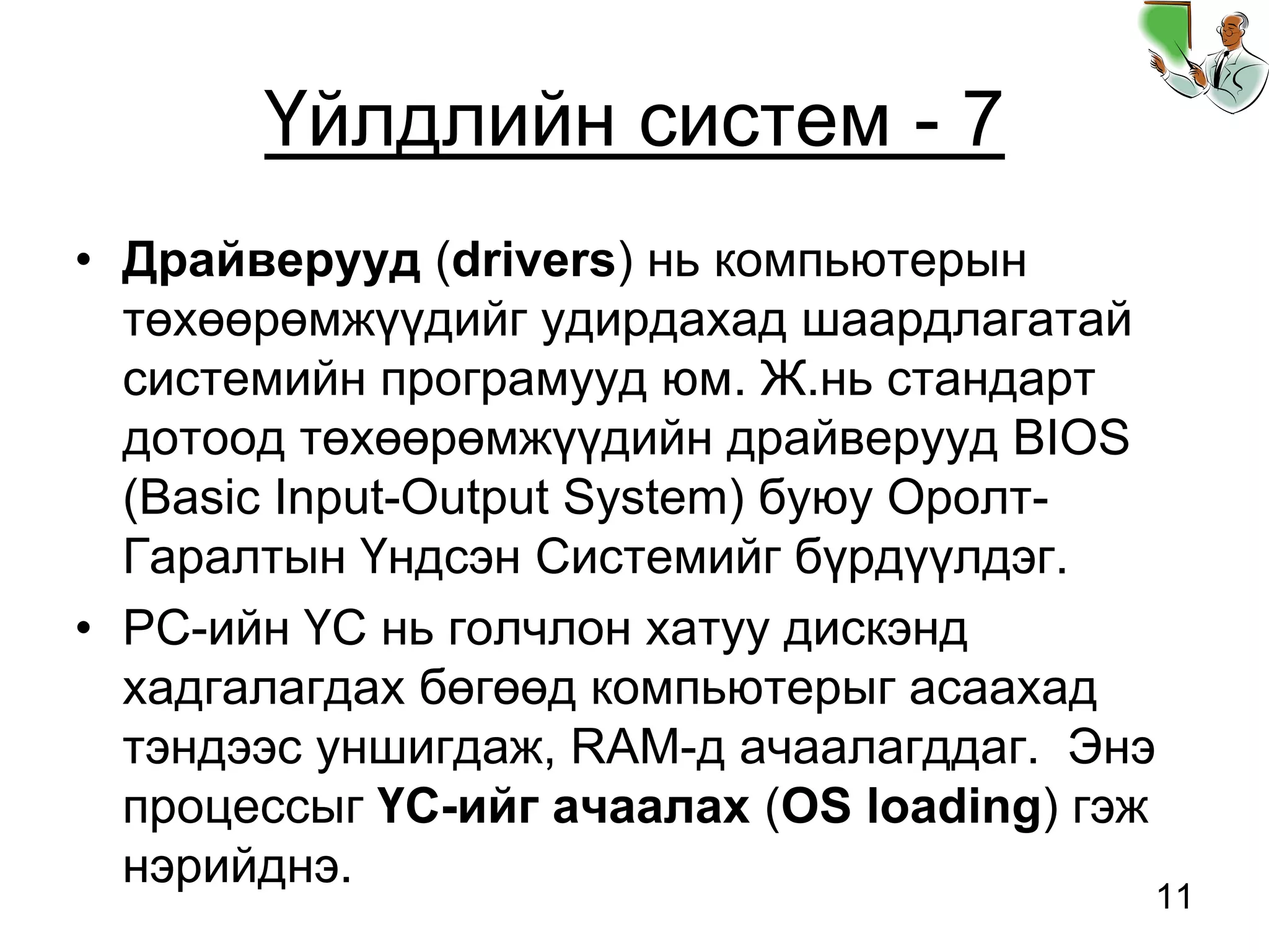 11
Үйлдлийн систем - 7
• Драйверууд (drivers) нь компьютерын
төхөөрөмжүүдийг удирдахад шаардлагатай
системийн програмууд юм. Ж.нь стандарт
дотоод төхөөрөмжүүдийн драйверууд BIOS
(Basic Input-Output System) буюу Оролт-
Гаралтын Үндсэн Системийг бүрдүүлдэг.
• PC-ийн ҮС нь голчлон хатуу дискэнд
хадгалагдах бөгөөд компьютерыг асаахад
тэндээс уншигдаж, RAM-д ачаалагддаг. Энэ
процессыг ҮС-ийг ачаалах (OS loading) гэж
нэрийднэ.
 