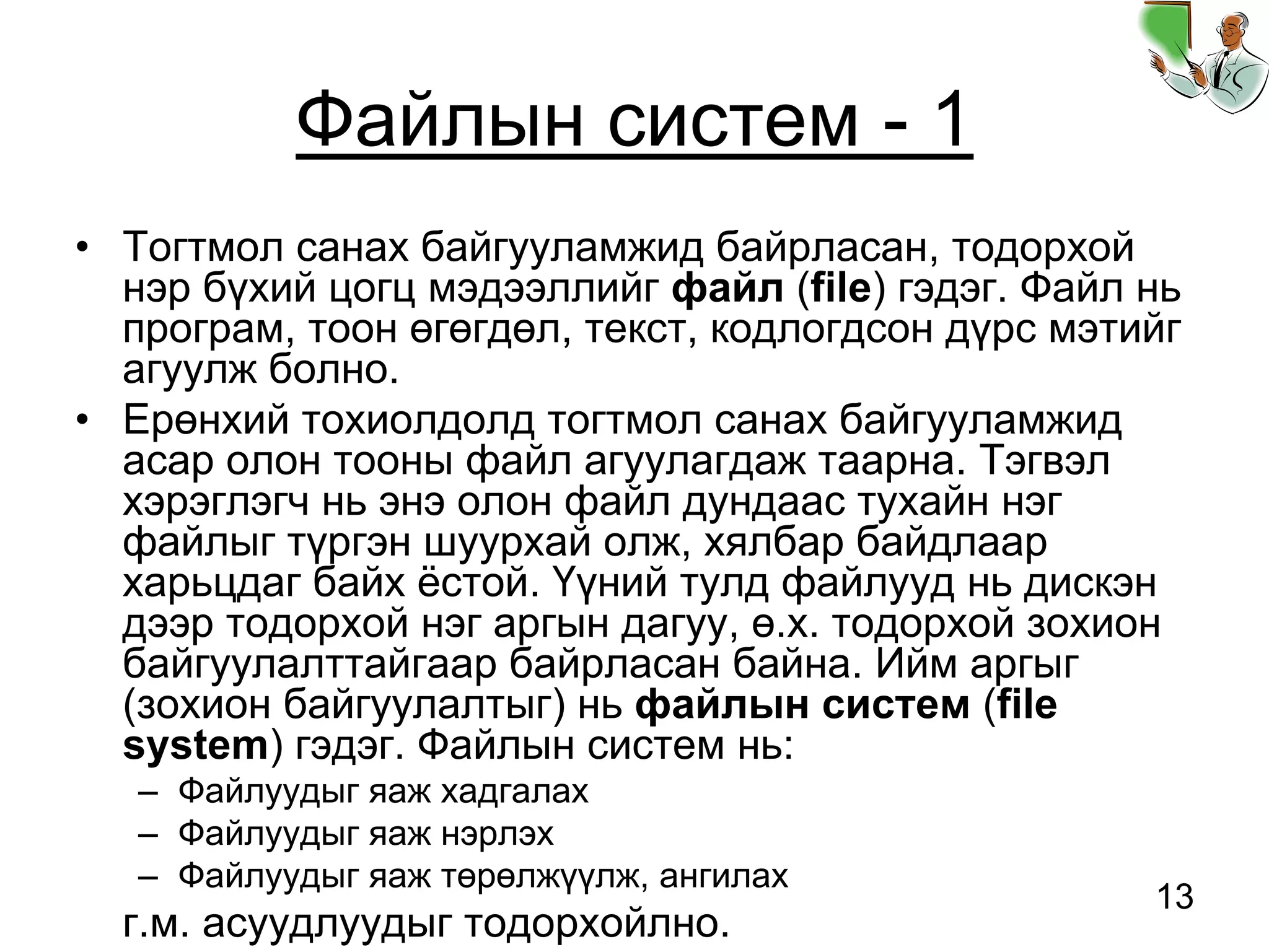 13
Файлын систем - 1
• Тогтмол санах байгууламжид байрласан, тодорхой
нэр бүхий цогц мэдээллийг файл (file) гэдэг. Файл нь
програм, тоон өгөгдөл, текст, кодлогдсон дүрс мэтийг
агуулж болно.
• Ерөнхий тохиолдолд тогтмол санах байгууламжид
асар олон тооны файл агуулагдаж таарна. Тэгвэл
хэрэглэгч нь энэ олон файл дундаас тухайн нэг
файлыг түргэн шуурхай олж, хялбар байдлаар
харьцдаг байх ёстой. Үүний тулд файлууд нь дискэн
дээр тодорхой нэг аргын дагуу, ө.х. тодорхой зохион
байгуулалттайгаар байрласан байна. Ийм аргыг
(зохион байгуулалтыг) нь файлын систем (file
system) гэдэг. Файлын систем нь:
– Файлуудыг яаж хадгалах
– Файлуудыг яаж нэрлэх
– Файлуудыг яаж төрөлжүүлж, ангилах
г.м. асуудлуудыг тодорхойлно.
 