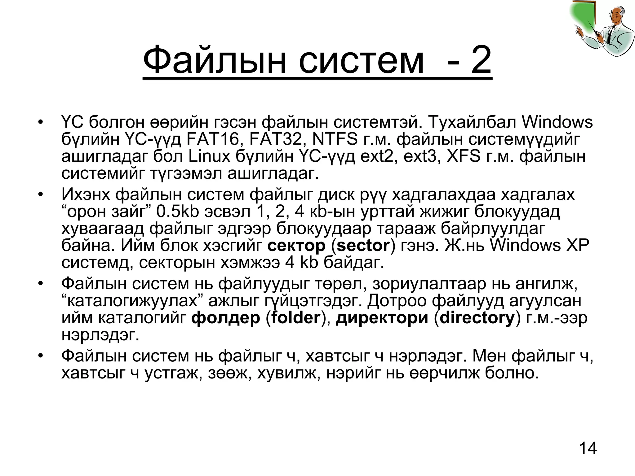 14
Файлын систем - 2
• ҮС болгон өөрийн гэсэн файлын системтэй. Тухайлбал Windows
бүлийн ҮС-үүд FAT16, FAT32, NTFS г.м. файлын системүүдийг
ашигладаг бол Linux бүлийн ҮС-үүд ext2, ext3, XFS г.м. файлын
системийг түгээмэл ашигладаг.
• Ихэнх файлын систем файлыг диск рүү хадгалахдаа хадгалах
“орон зайг” 0.5kb эсвэл 1, 2, 4 кb-ын урттай жижиг блокуудад
хуваагаад файлыг эдгээр блокуудаар тарааж байрлуулдаг
байна. Ийм блок хэсгийг сектор (sector) гэнэ. Ж.нь Windows XP
системд, секторын хэмжээ 4 kb байдаг.
• Файлын систем нь файлуудыг төрөл, зориулалтаар нь ангилж,
“каталогижуулах” ажлыг гүйцэтгэдэг. Дотроо файлууд агуулсан
ийм каталогийг фолдер (folder), директори (directory) г.м.-ээр
нэрлэдэг.
• Файлын систем нь файлыг ч, хавтсыг ч нэрлэдэг. Мөн файлыг ч,
хавтсыг ч устгаж, зөөж, хувилж, нэрийг нь өөрчилж болно.
 