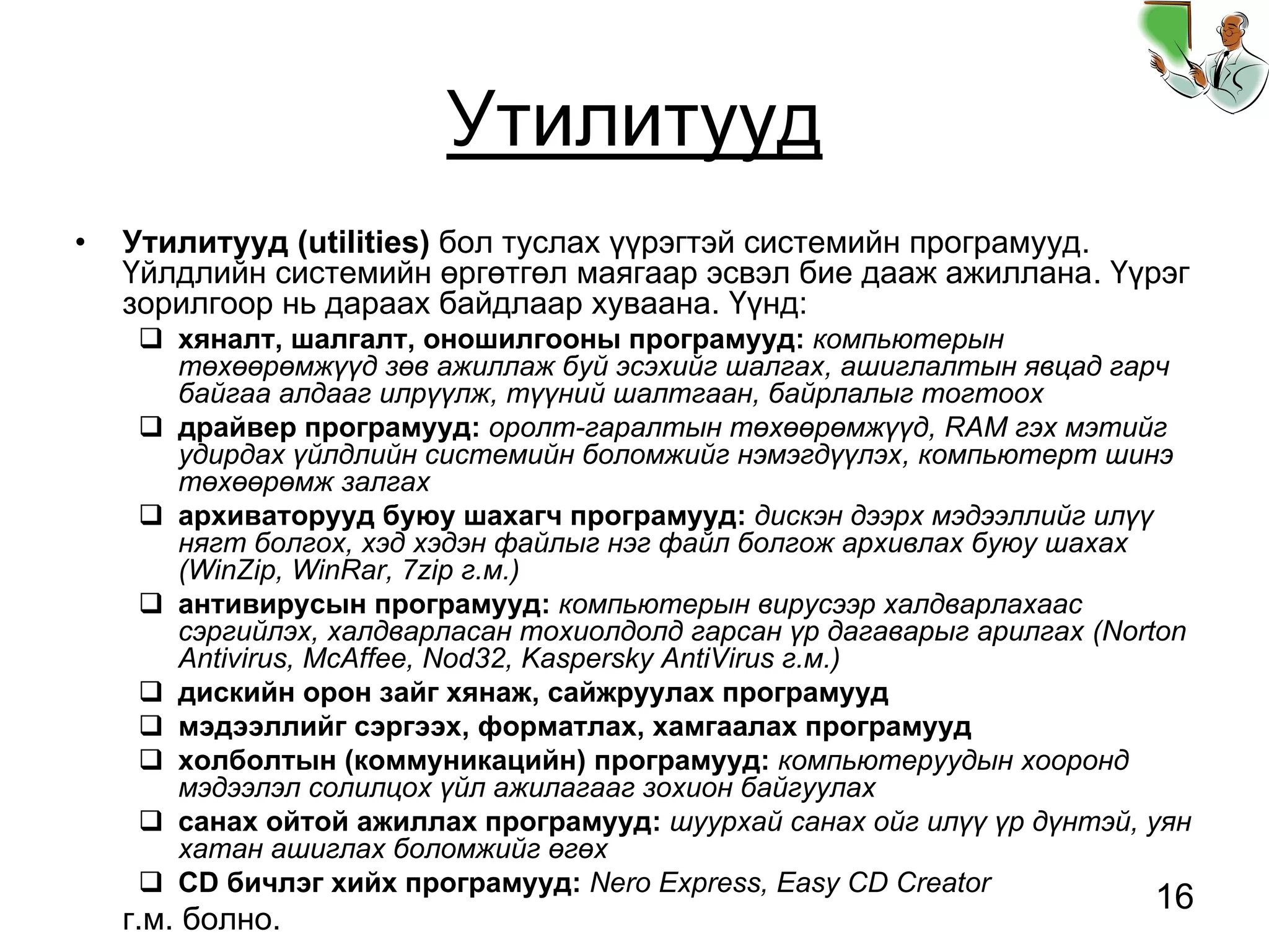 16
Утилитууд
• Утилитууд (utilities) бол туслах үүрэгтэй системийн програмууд.
Үйлдлийн системийн өргөтгөл маягаар эсвэл бие дааж ажиллана. Үүрэг
зорилгоор нь дараах байдлаар хуваана. Үүнд:
хяналт, шалгалт, оношилгооны програмууд: компьютерын
төхөөрөмжүүд зөв ажиллаж буй эсэхийг шалгах, ашиглалтын явцад гарч
байгаа алдааг илрүүлж, түүний шалтгаан, байрлалыг тогтоох
драйвер програмууд: оролт-гаралтын төхөөрөмжүүд, RAM гэх мэтийг
удирдах үйлдлийн системийн боломжийг нэмэгдүүлэх, компьютерт шинэ
төхөөрөмж залгах
архиваторууд буюу шахагч програмууд: дискэн дээрх мэдээллийг илүү
нягт болгох, хэд хэдэн файлыг нэг файл болгож архивлах буюу шахах
(WinZip, WinRar, 7zip г.м.)
антивирусын програмууд: компьютерын вирусээр халдварлахаас
сэргийлэх, халдварласан тохиолдолд гарсан үр дагаварыг арилгах (Norton
Antivirus, McAffee, Nod32, Kaspersky AntiVirus г.м.)
дискийн орон зайг хянаж, сайжруулах програмууд
мэдээллийг сэргээх, форматлах, хамгаалах програмууд
холболтын (коммуникацийн) програмууд: компьютеруудын хооронд
мэдээлэл солилцох үйл ажилагааг зохион байгуулах
санах ойтой ажиллах програмууд: шуурхай санах ойг илүү үр дүнтэй, уян
хатан ашиглах боломжийг өгөх
CD бичлэг хийх програмууд: Nero Express, Easy CD Creator
г.м. болно.
 