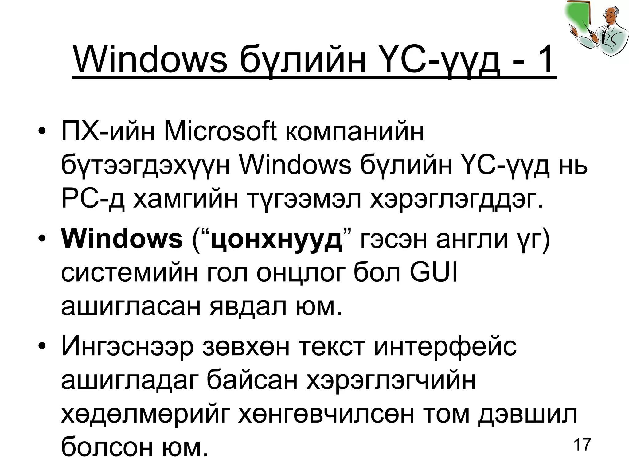 17
Windows бүлийн ҮС-үүд - 1
• ПХ-ийн Microsoft компанийн
бүтээгдэхүүн Windows бүлийн ҮС-үүд нь
PC-д хамгийн түгээмэл хэрэглэгддэг.
• Windows (“цонхнууд” гэсэн англи үг)
системийн гол онцлог бол GUI
ашигласан явдал юм.
• Ингэснээр зөвхөн текст интерфейс
ашигладаг байсан хэрэглэгчийн
хөдөлмөрийг хөнгөвчилсөн том дэвшил
болсон юм.
 
