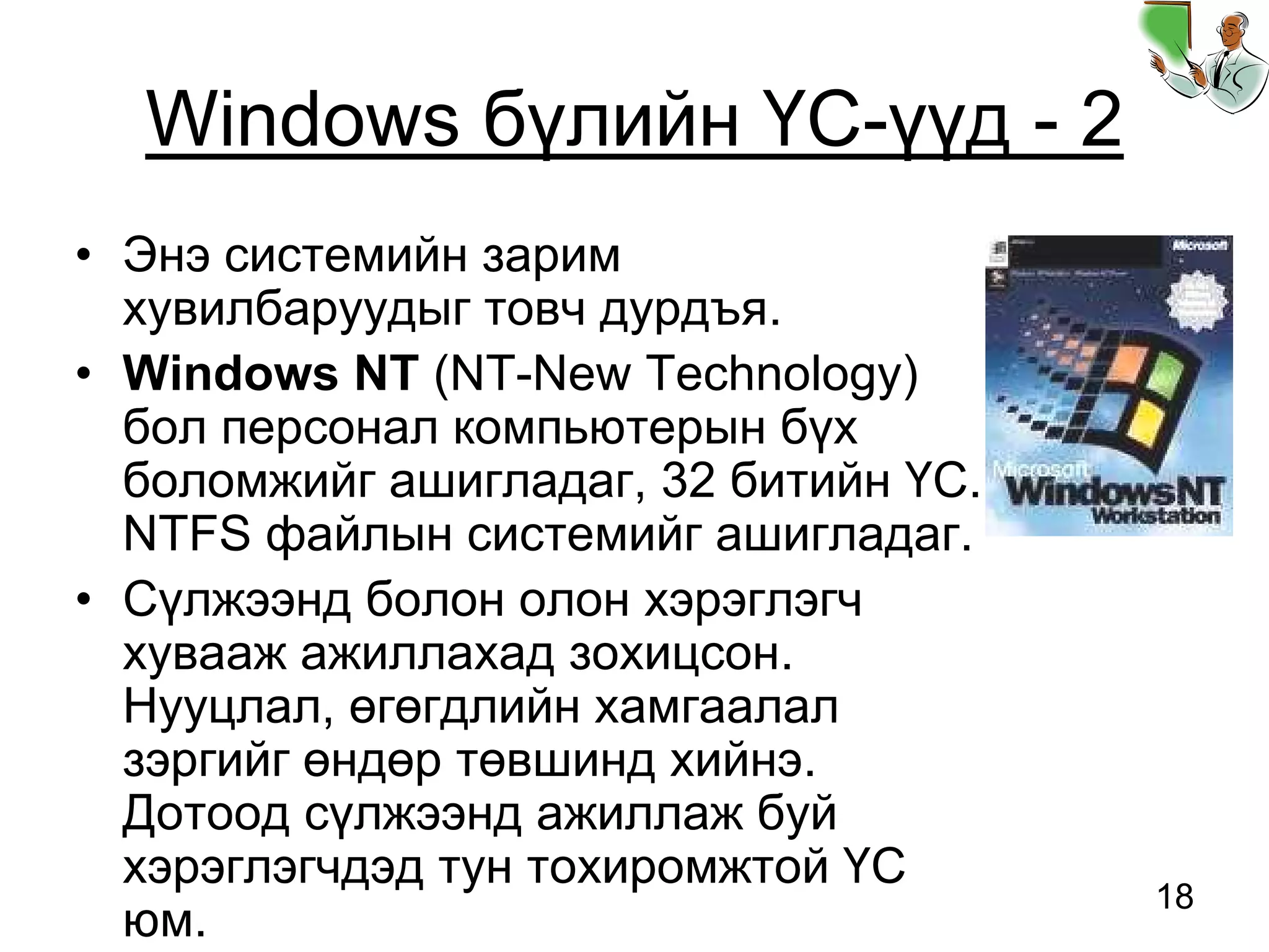 18
Windows бүлийн ҮС-үүд - 2
• Энэ системийн зарим
хувилбаруудыг товч дурдъя.
• Windows NT (NT-New Technology)
бол персонал компьютерын бүх
боломжийг ашигладаг, 32 битийн ҮС.
NTFS файлын системийг ашигладаг.
• Сүлжээнд болон олон хэрэглэгч
хувааж ажиллахад зохицсон.
Нууцлал, өгөгдлийн хамгаалал
зэргийг өндөр төвшинд хийнэ.
Дотоод сүлжээнд ажиллаж буй
хэрэглэгчдэд тун тохиромжтой ҮС
юм.
 
