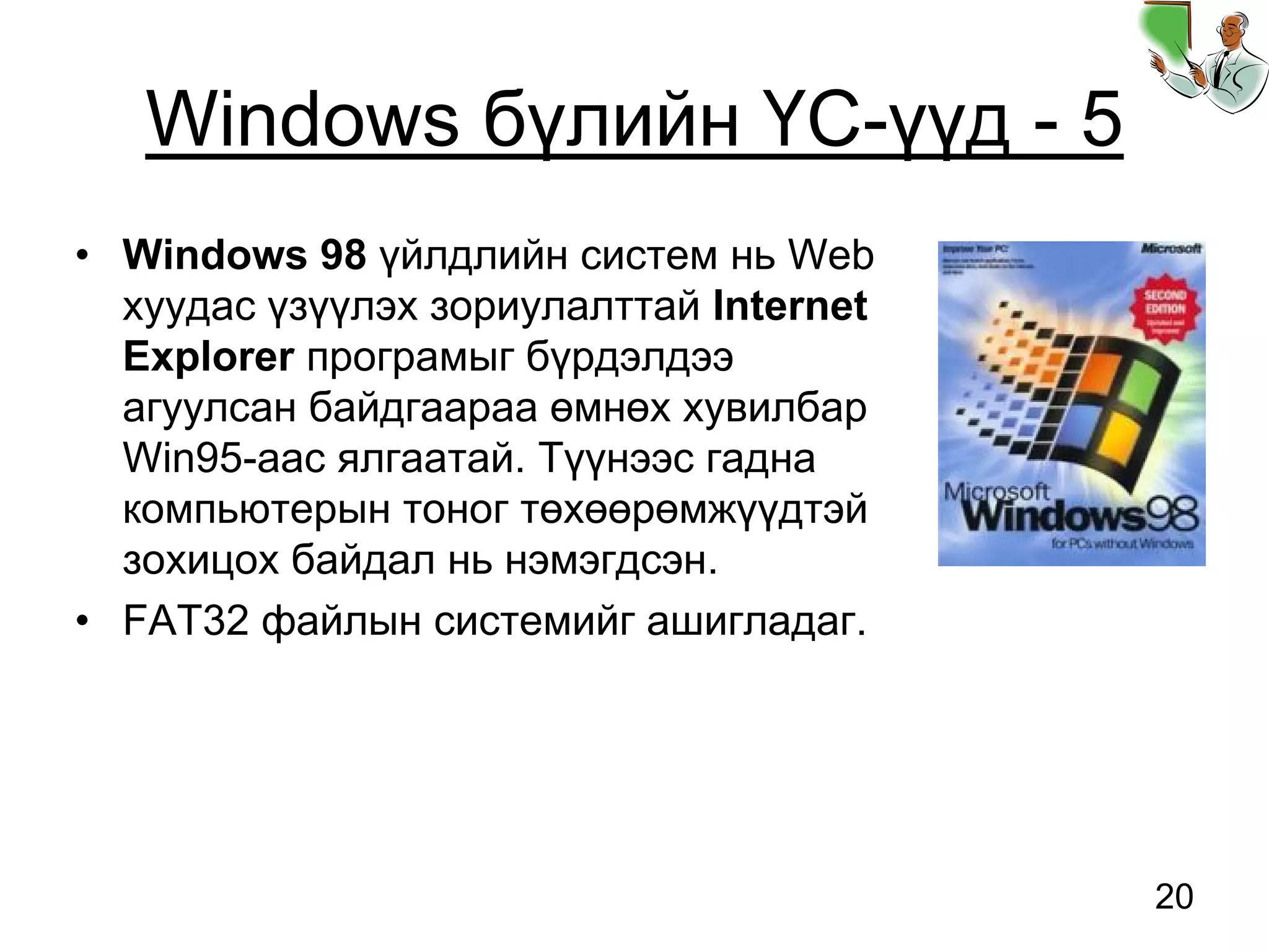 20
Windows бүлийн ҮС-үүд - 5
• Windows 98 үйлдлийн систем нь Web
хуудас үзүүлэх зориулалттай Internet
Explorer програмыг бүрдэлдээ
агуулсан байдгаараа өмнөх хувилбар
Win95-аас ялгаатай. Түүнээс гадна
компьютерын тоног төхөөрөмжүүдтэй
зохицох байдал нь нэмэгдсэн.
• FAT32 файлын системийг ашигладаг.
 