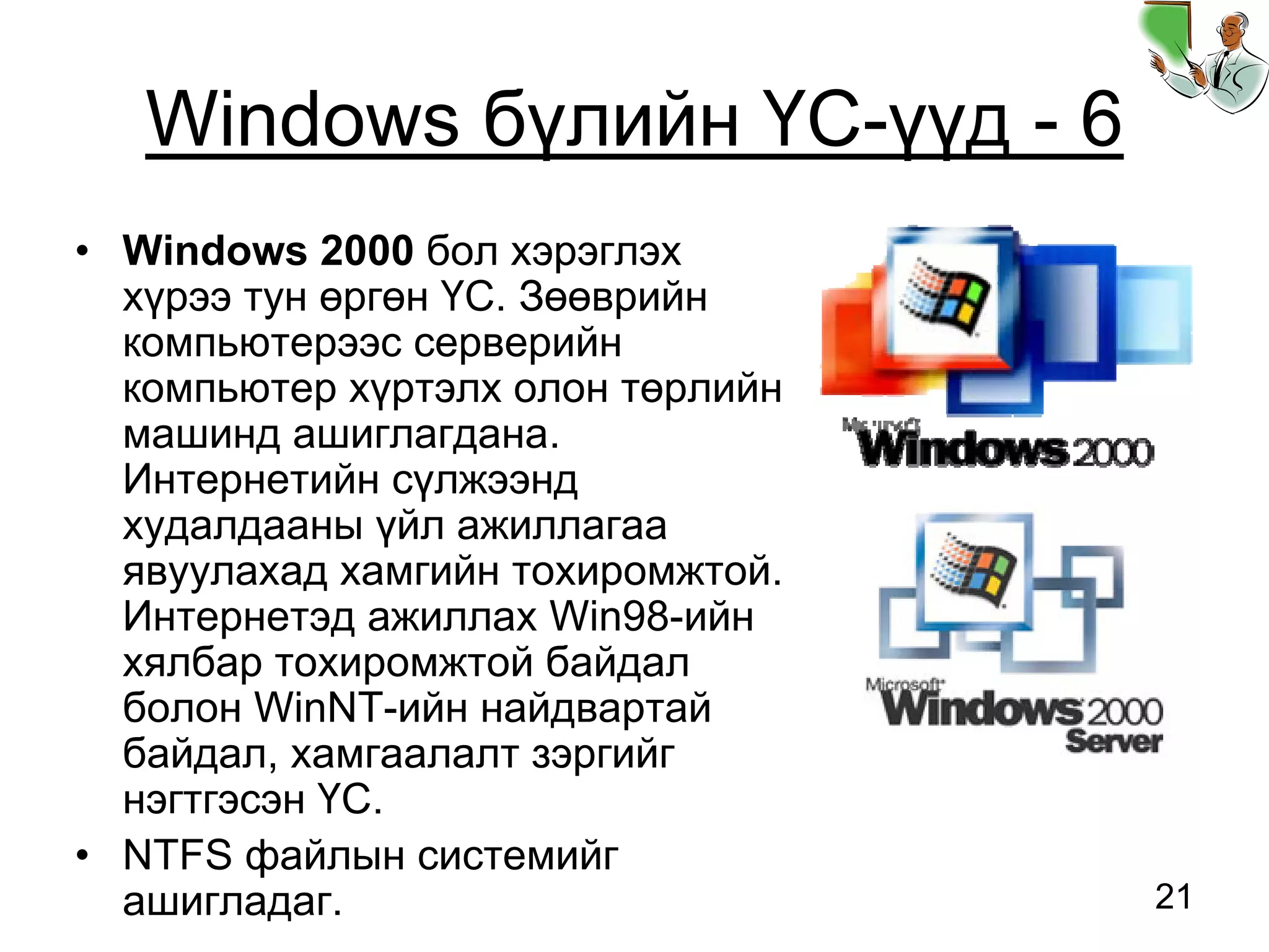 21
Windows бүлийн ҮС-үүд - 6
• Windows 2000 бол хэрэглэх
хүрээ тун өргөн ҮС. Зөөврийн
компьютерээс серверийн
компьютер хүртэлх олон төрлийн
машинд ашиглагдана.
Интернетийн сүлжээнд
худалдааны үйл ажиллагаа
явуулахад хамгийн тохиромжтой.
Интернетэд ажиллах Win98-ийн
хялбар тохиромжтой байдал
болон WinNT-ийн найдвартай
байдал, хамгаалалт зэргийг
нэгтгэсэн ҮС.
• NTFS файлын системийг
ашигладаг.
 