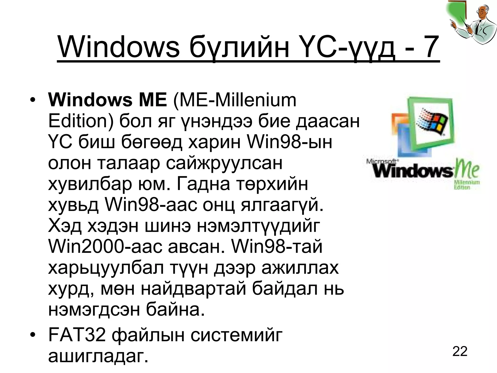 22
Windows бүлийн ҮС-үүд - 7
• Windows ME (ME-Millenium
Edition) бол яг үнэндээ бие даасан
ҮС биш бөгөөд харин Win98-ын
олон талаар сайжруулсан
хувилбар юм. Гадна төрхийн
хувьд Win98-аас онц ялгаагүй.
Хэд хэдэн шинэ нэмэлтүүдийг
Win2000-аас авсан. Win98-тай
харьцуулбал түүн дээр ажиллах
хурд, мөн найдвартай байдал нь
нэмэгдсэн байна.
• FAT32 файлын системийг
ашигладаг.
 