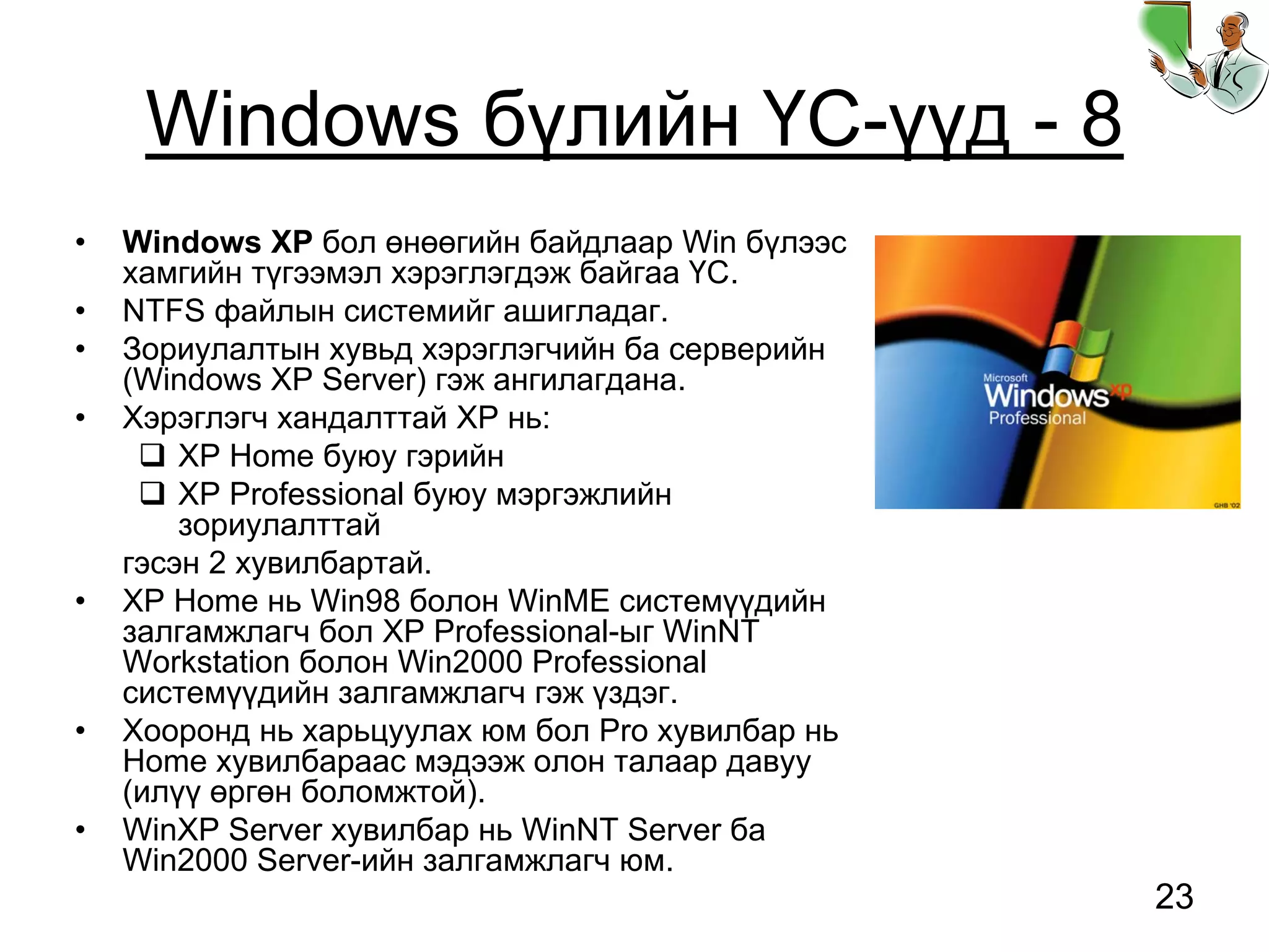 23
Windows бүлийн ҮС-үүд - 8
• Windows XP бол өнөөгийн байдлаар Win бүлээс
хамгийн түгээмэл хэрэглэгдэж байгаа ҮС.
• NTFS файлын системийг ашигладаг.
• Зориулалтын хувьд хэрэглэгчийн ба серверийн
(Windows XP Server) гэж ангилагдана.
• Хэрэглэгч хандалттай XP нь:
XP Home буюу гэрийн
XP Professional буюу мэргэжлийн
зориулалттай
гэсэн 2 хувилбартай.
• XP Home нь Win98 болон WinME системүүдийн
залгамжлагч бол XP Professional-ыг WinNT
Workstation болон Win2000 Professional
системүүдийн залгамжлагч гэж үздэг.
• Хооронд нь харьцуулах юм бол Pro хувилбар нь
Home хувилбараас мэдээж олон талаар давуу
(илүү өргөн боломжтой).
• WinXP Server хувилбар нь WinNT Server ба
Win2000 Server-ийн залгамжлагч юм.
 