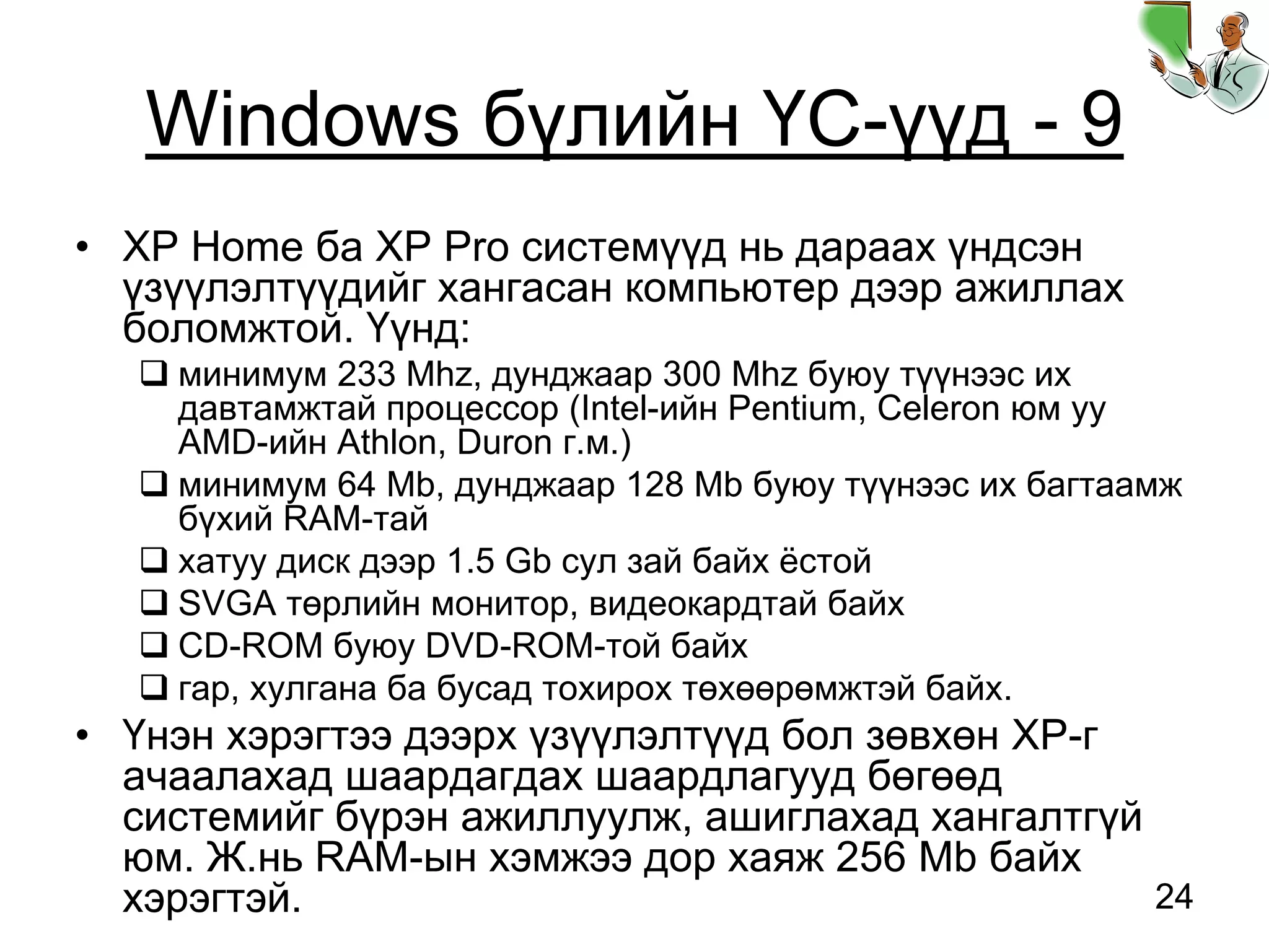 24
Windows бүлийн ҮС-үүд - 9
• XP Home ба XP Pro системүүд нь дараах үндсэн
үзүүлэлтүүдийг хангасан компьютер дээр ажиллах
боломжтой. Үүнд:
минимум 233 Mhz, дунджаар 300 Mhz буюу түүнээс их
давтамжтай процессор (Intel-ийн Pentium, Celeron юм уу
AMD-ийн Athlon, Duron г.м.)
минимум 64 Mb, дунджаар 128 Mb буюу түүнээс их багтаамж
бүхий RAM-тай
хатуу диск дээр 1.5 Gb сул зай байх ёстой
SVGA төрлийн монитор, видеокардтай байх
CD-ROM буюу DVD-ROM-той байх
гар, хулгана ба бусад тохирох төхөөрөмжтэй байх.
• Үнэн хэрэгтээ дээрх үзүүлэлтүүд бол зөвхөн XP-г
ачаалахад шаардагдах шаардлагууд бөгөөд
системийг бүрэн ажиллуулж, ашиглахад хангалтгүй
юм. Ж.нь RAM-ын хэмжээ дор хаяж 256 Mb байх
хэрэгтэй.
 