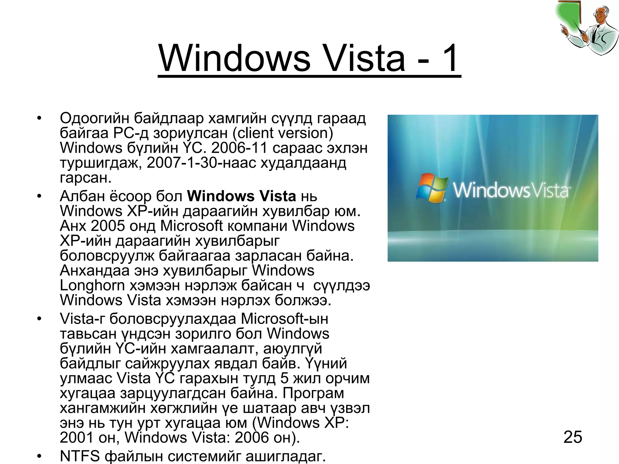 25
Windows Vista - 1
• Одоогийн байдлаар хамгийн сүүлд гараад
байгаа PC-д зориулсан (client version)
Windows бүлийн ҮС. 2006-11 сараас эхлэн
туршигдаж, 2007-1-30-наас худалдаанд
гарсан.
• Албан ёсоор бол Windows Vista нь
Windows XP-ийн дараагийн хувилбар юм.
Анх 2005 онд Microsoft компани Windows
XP-ийн дараагийн хувилбарыг
боловсруулж байгаагаа зарласан байна.
Анхандаа энэ хувилбарыг Windows
Longhorn хэмээн нэрлэж байсан ч сүүлдээ
Windows Vista хэмээн нэрлэх болжээ.
• Vista-г боловсруулахдаа Microsoft-ын
тавьсан үндсэн зорилго бол Windows
бүлийн ҮС-ийн хамгаалалт, аюулгүй
байдлыг сайжруулах явдал байв. Үүний
улмаас Vista ҮС гарахын тулд 5 жил орчим
хугацаа зарцуулагдсан байна. Програм
хангамжийн хөгжлийн үе шатаар авч үзвэл
энэ нь тун урт хугацаа юм (Windows XP:
2001 он, Windows Vista: 2006 он).
• NTFS файлын системийг ашигладаг.
 