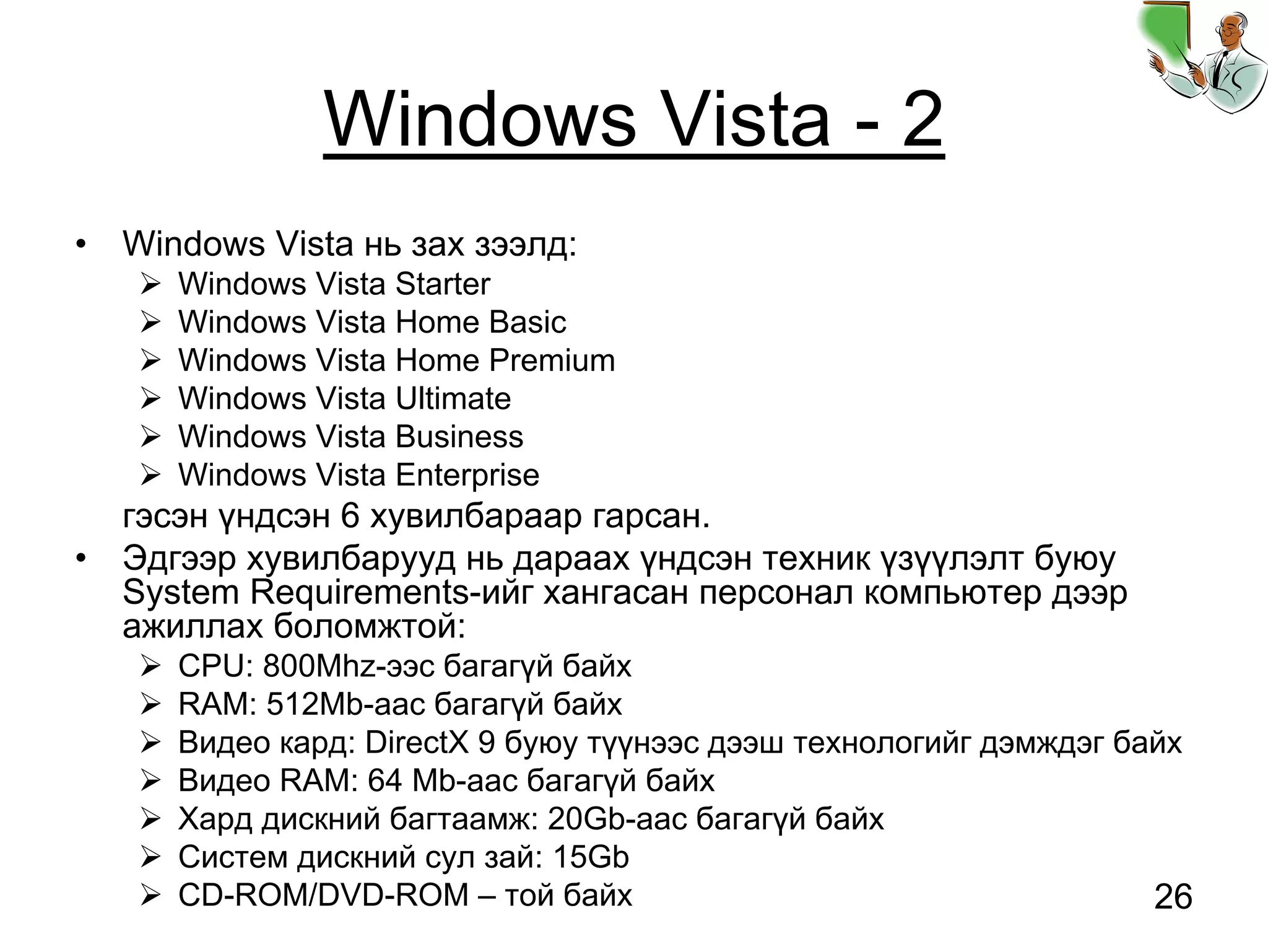 26
Windows Vista - 2
• Windows Vista нь зах зээлд:
Windows Vista Starter
Windows Vista Home Basic
Windows Vista Home Premium
Windows Vista Ultimate
Windows Vista Business
Windows Vista Enterprise
гэсэн үндсэн 6 хувилбараар гарсан.
• Эдгээр хувилбарууд нь дараах үндсэн техник үзүүлэлт буюу
System Requirements-ийг хангасан персонал компьютер дээр
ажиллах боломжтой:
CPU: 800Mhz-ээс багагүй байх
RAM: 512Mb-аас багагүй байх
Видео кард: DirectX 9 буюу түүнээс дээш технологийг дэмждэг байх
Видео RAM: 64 Mb-аас багагүй байх
Хард дискний багтаамж: 20Gb-аас багагүй байх
Систем дискний сул зай: 15Gb
CD-ROM/DVD-ROM – той байх
 