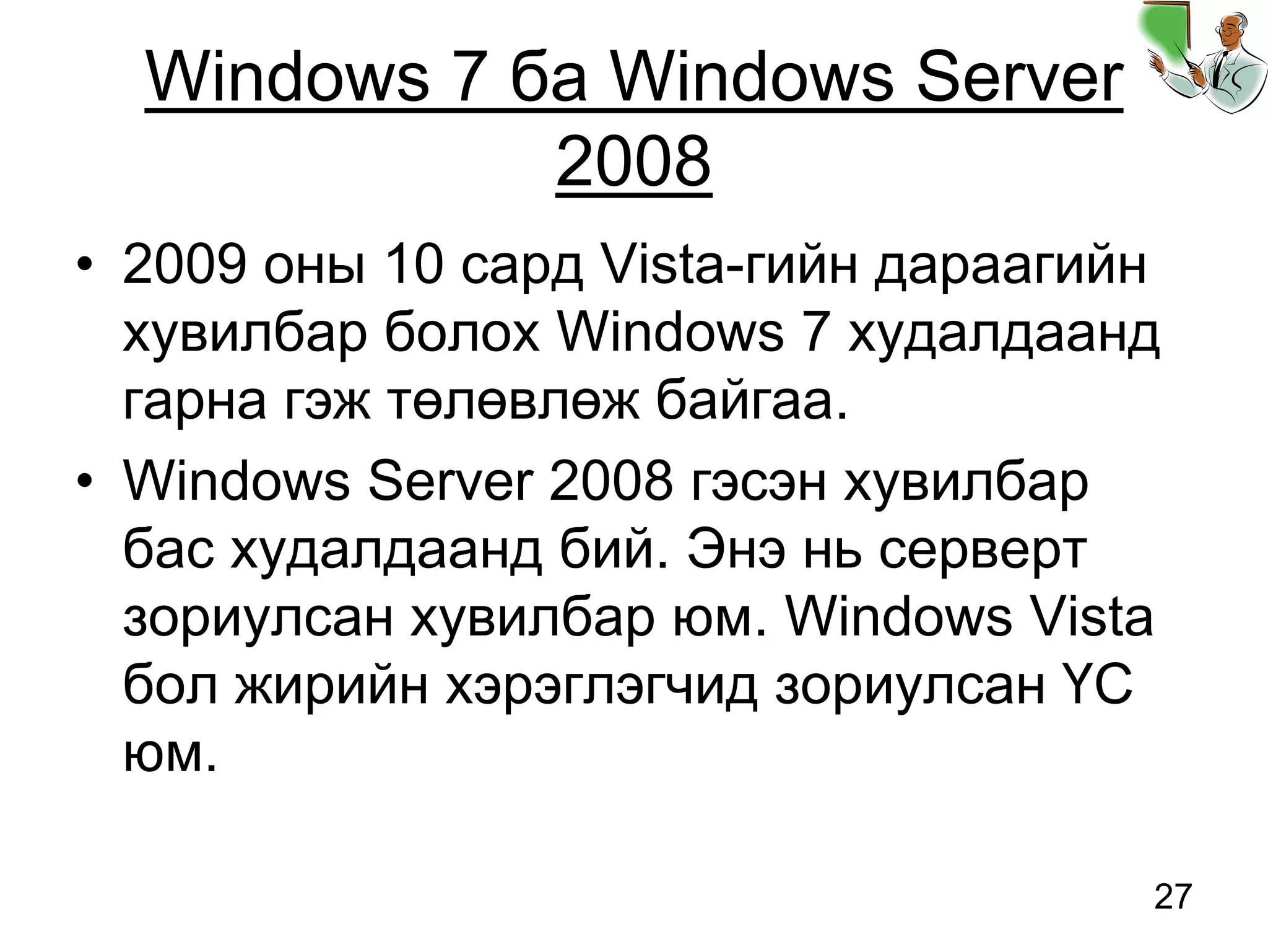 27
Windows 7 ба Windows Server
2008
• 2009 оны 10 сард Vista-гийн дараагийн
хувилбар болох Windows 7 худалдаанд
гарна гэж төлөвлөж байгаа.
• Windows Server 2008 гэсэн хувилбар
бас худалдаанд бий. Энэ нь серверт
зориулсан хувилбар юм. Windows Vista
бол жирийн хэрэглэгчид зориулсан ҮС
юм.
 