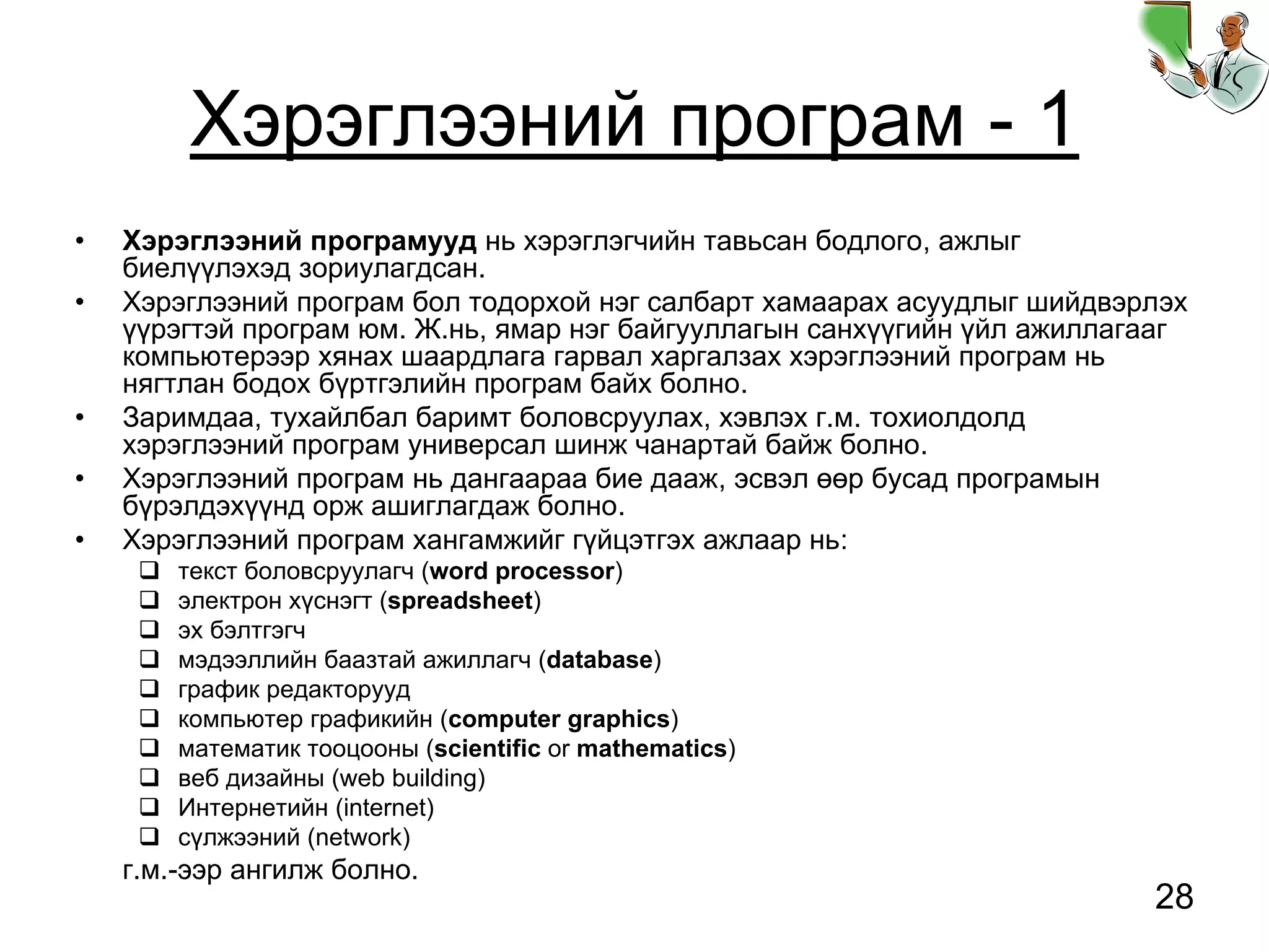 28
Хэрэглээний програм - 1
• Хэрэглээний програмууд нь хэрэглэгчийн тавьсан бодлого, ажлыг
биелүүлэхэд зориулагдсан.
• Хэрэглээний програм бол тодорхой нэг салбарт хамаарах асуудлыг шийдвэрлэх
үүрэгтэй програм юм. Ж.нь, ямар нэг байгууллагын санхүүгийн үйл ажиллагааг
компьютерээр хянах шаардлага гарвал харгалзах хэрэглээний програм нь
нягтлан бодох бүртгэлийн програм байх болно.
• Заримдаа, тухайлбал баримт боловсруулах, хэвлэх г.м. тохиолдолд
хэрэглээний програм универсал шинж чанартай байж болно.
• Хэрэглээний програм нь дангаараа бие дааж, эсвэл өөр бусад програмын
бүрэлдэхүүнд орж ашиглагдаж болно.
• Хэрэглээний програм хангамжийг гүйцэтгэх ажлаар нь:
текст боловсруулагч (word processor)
электрон хүснэгт (spreadsheet)
эх бэлтгэгч
мэдээллийн баазтай ажиллагч (database)
график редакторууд
компьютер графикийн (computer graphics)
математик тооцооны (scientific or mathematics)
веб дизайны (web building)
Интернетийн (internet)
сүлжээний (network)
г.м.-ээр ангилж болно.
 