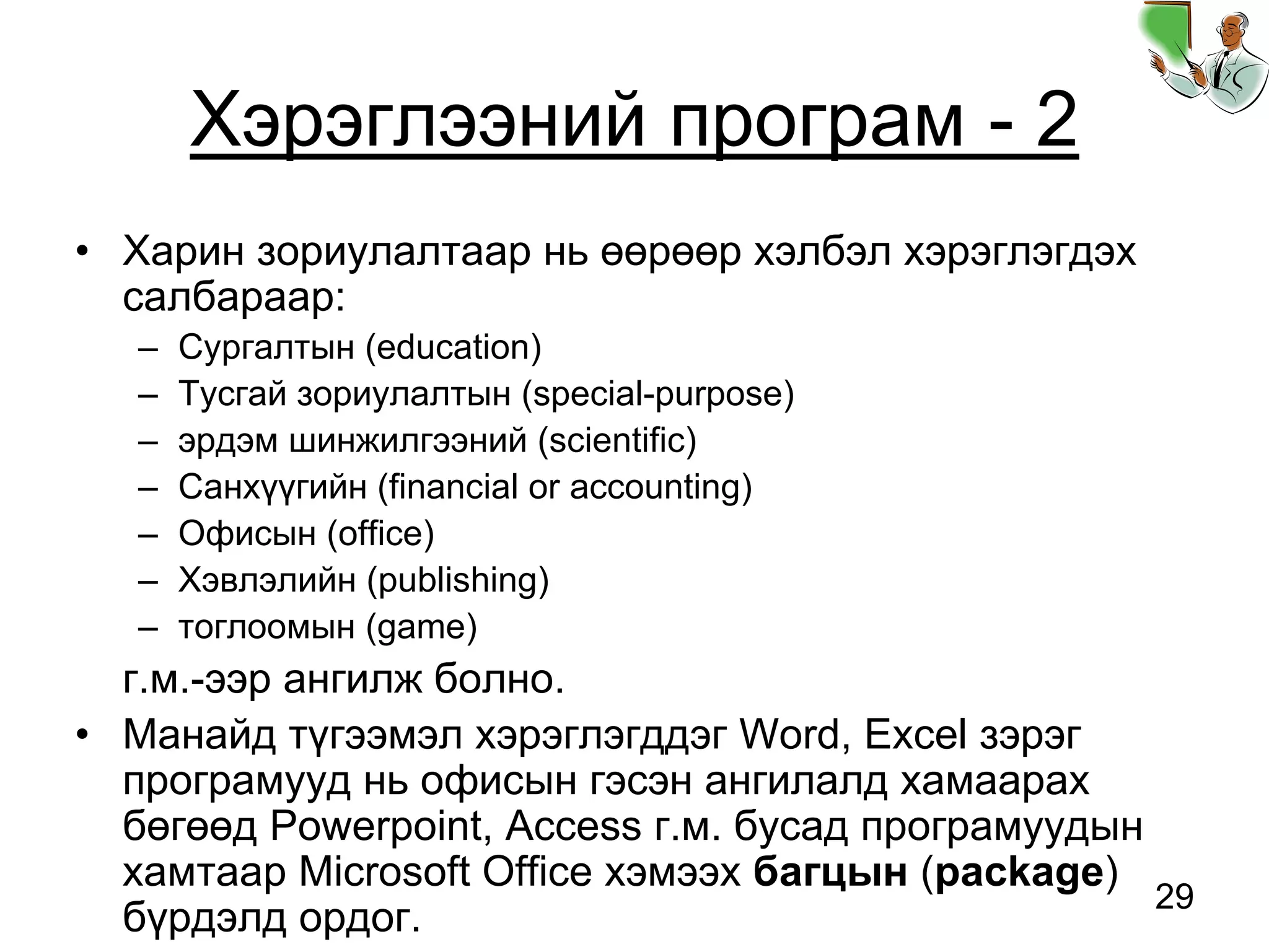 29
Хэрэглээний програм - 2
• Харин зориулалтаар нь өөрөөр хэлбэл хэрэглэгдэх
салбараар:
– Сургалтын (education)
– Тусгай зориулалтын (special-purpose)
– эрдэм шинжилгээний (scientific)
– Санхүүгийн (financial or accounting)
– Офисын (office)
– Хэвлэлийн (publishing)
– тоглоомын (game)
г.м.-ээр ангилж болно.
• Манайд түгээмэл хэрэглэгддэг Word, Excel зэрэг
програмууд нь офисын гэсэн ангилалд хамаарах
бөгөөд Powerpoint, Access г.м. бусад програмуудын
хамтаар Microsoft Office хэмээх багцын (package)
бүрдэлд ордог.
 